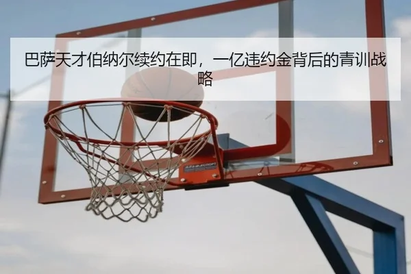 巴萨天才伯纳尔续约在即，一亿违约金背后的青训战略